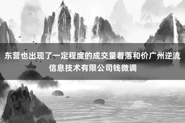 东营也出现了一定程度的成交量着落和价广州逆流信息技术有限公司钱微调