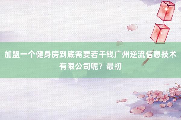 加盟一个健身房到底需要若干钱广州逆流信息技术有限公司呢？最初
