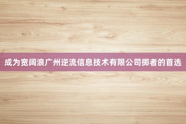 成为宽阔浪广州逆流信息技术有限公司掷者的首选