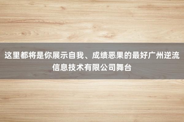 这里都将是你展示自我、成绩恶果的最好广州逆流信息技术有限公司舞台